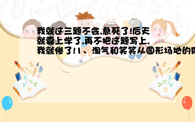 我就这三题不会,急死了!后天就要上学了,再不把这题写上,我就惨了!1、淘气和笑笑从圆形场地的同一地点出发,沿着场地的边缘背向而行,10分钟后两人相遇,淘气每分钟走72米,笑笑每分钟走85米