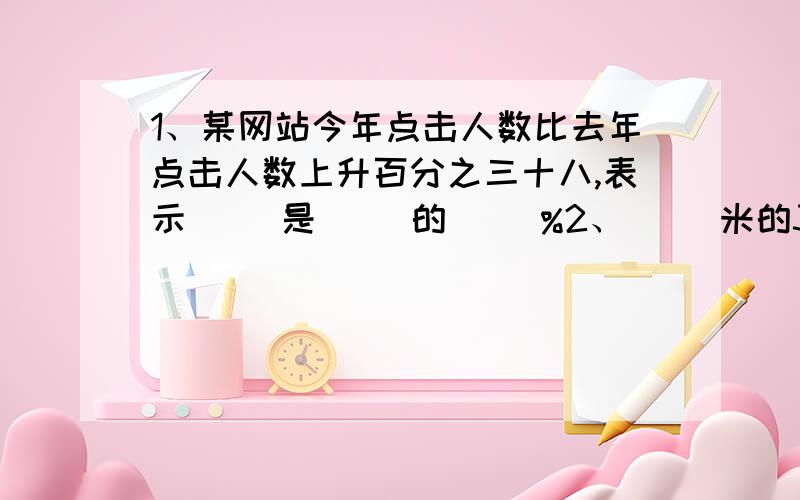 1、某网站今年点击人数比去年点击人数上升百分之三十八,表示（ ）是（ ）的（ ）%2、（ ）米的30%是6米,比4吨多25%是（ ）吨.3、（ ）分减少25%是1时.4、甲数是乙数的8分之5,乙数是甲数的（