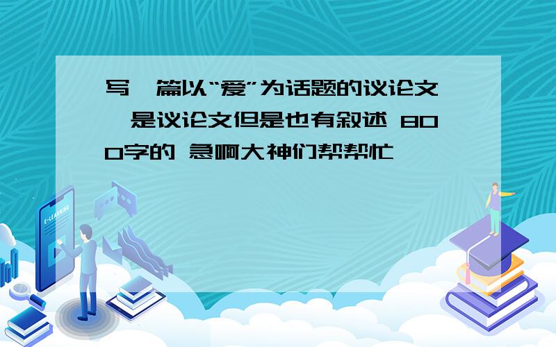 写一篇以“爱”为话题的议论文,是议论文但是也有叙述 800字的 急啊大神们帮帮忙