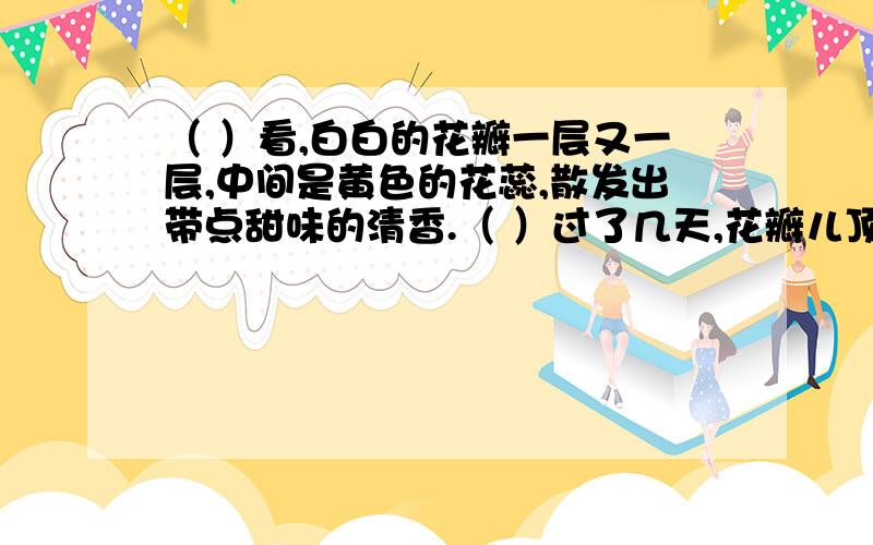 （ ）看,白白的花瓣一层又一层,中间是黄色的花蕊,散发出带点甜味的清香.（ ）过了几天,花瓣儿顶破了（ ）看,白白的花瓣一层又一层,中间是黄色的花蕊,散发出带点甜味的清香.（ ）过了几