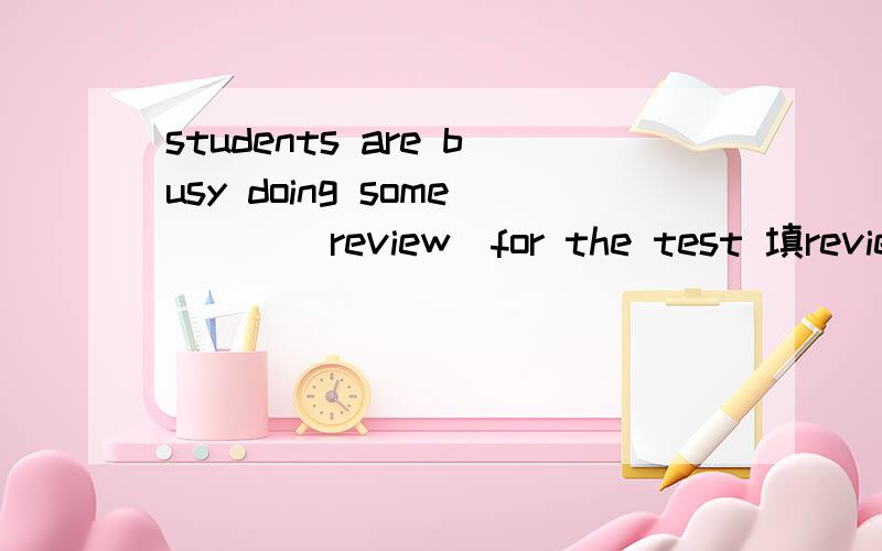 students are busy doing some （ ）（review）for the test 填review还是reviews,为什么?