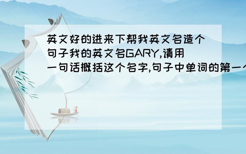 英文好的进来下帮我英文名造个句子我的英文名GARY,请用一句话概括这个名字,句子中单词的第一个字母分别是G,A,R,Y.最好是比较好的句子,毕竟这是人名的阐述嘛,例如：Good actors replace you.还有