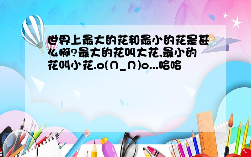 世界上最大的花和最小的花是甚么啊?最大的花叫大花,最小的花叫小花.o(∩_∩)o...哈哈