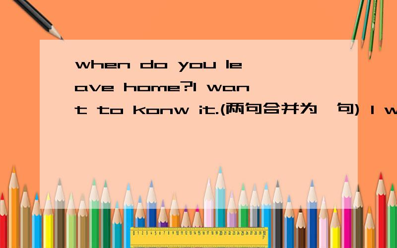 when do you leave home?I want to konw it.(两句合并为一句) I want to ___ __ ___leave home
