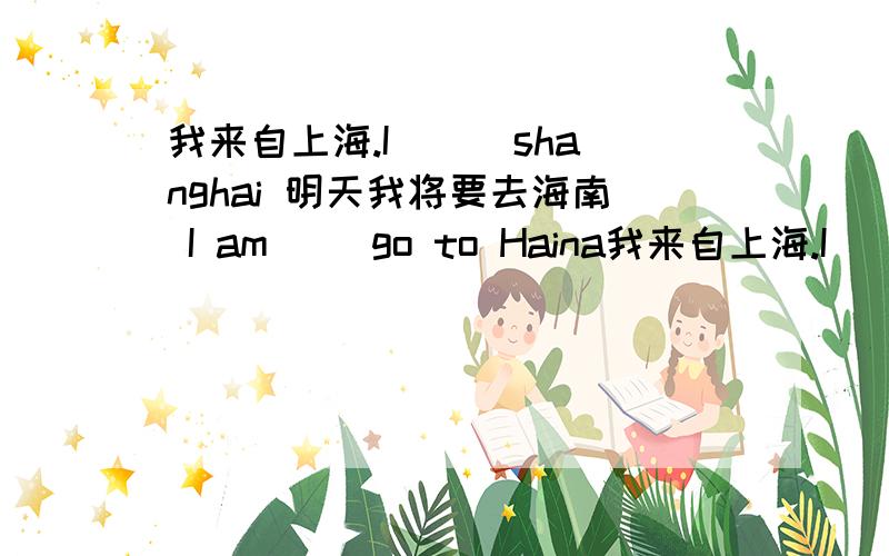 我来自上海.I ( )shanghai 明天我将要去海南 I am( )go to Haina我来自上海.I ( )shanghai明天我将要去海南 I am( )goto Hainan tomorrow.我喜欢7月和3月 I like( )