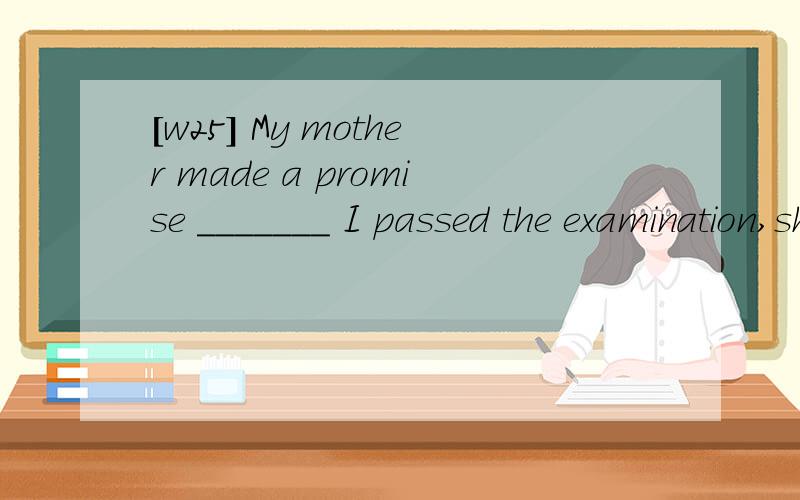 [w25] My mother made a promise _______ I passed the examination,she would buy me an MP4.A.that B.that if C.if that D.that whether 翻译包括选项,并分析.