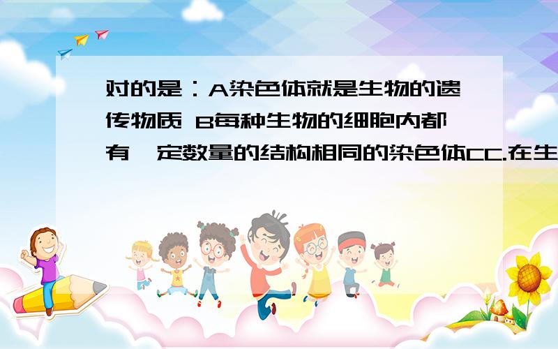 对的是：A染色体就是生物的遗传物质 B每种生物的细胞内都有一定数量的结构相同的染色体CC.在生物的细胞里,染色体总是成对出现的D.体细胞内的染色体一条来自父方一条来自母方