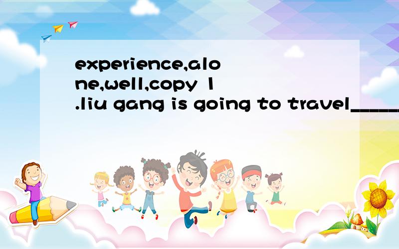 experience,alone,well,copy 1.liu gang is going to travel________during the summer vacation2.my classmate does _______than me in english,so ahe usually helps me with my english.3.japanese people hah a terrible______on march 11 and lots of people died.