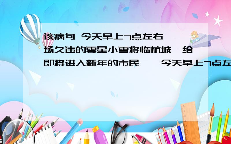 该病句 今天早上7点左右,一场久违的零星小雪将临杭城,给即将进入新年的市民……今天早上7点左右,(1)一场久违的零星小雪将临杭城,(2)给即将进入新年的市民在不经意中送来了一份意外的惊