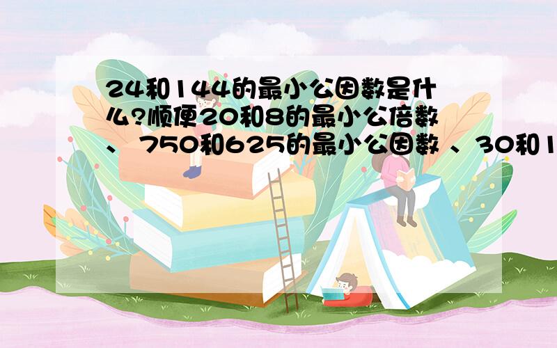 24和144的最小公因数是什么?顺便20和8的最小公倍数、 750和625的最小公因数 、30和18的最小公因数