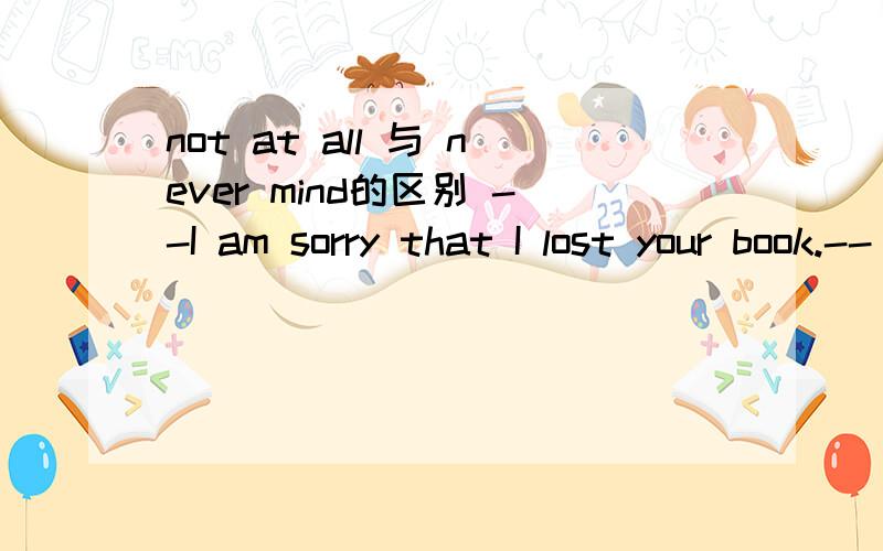 not at all 与 never mind的区别 --I am sorry that I lost your book.--_______,I have a new one