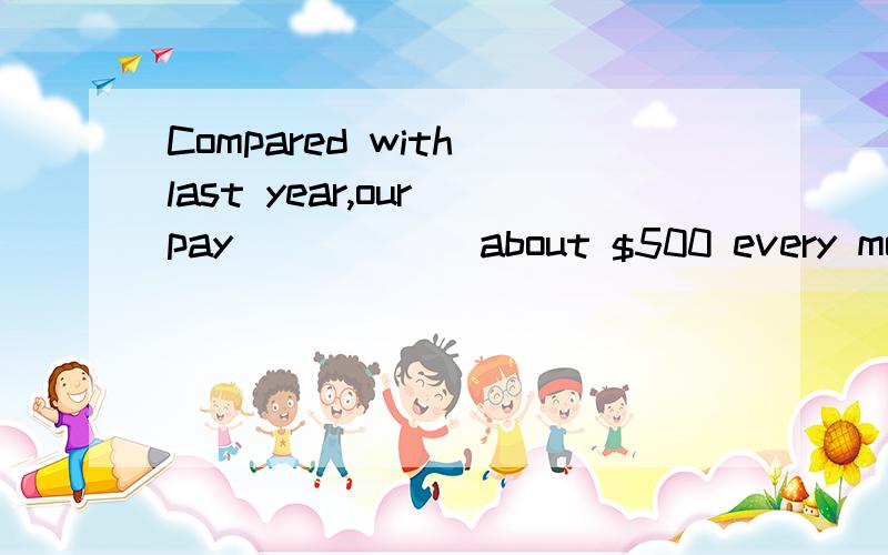 Compared with last year,our pay _____ about $500 every month.Compared with last year,our pay _____ about ￥500 every month.A.has increased by\x05\x05\x05\x05\x05B.has increased C.increased by\x05\x05\x05\x05\x05\x05D.increased to课本是这样的th