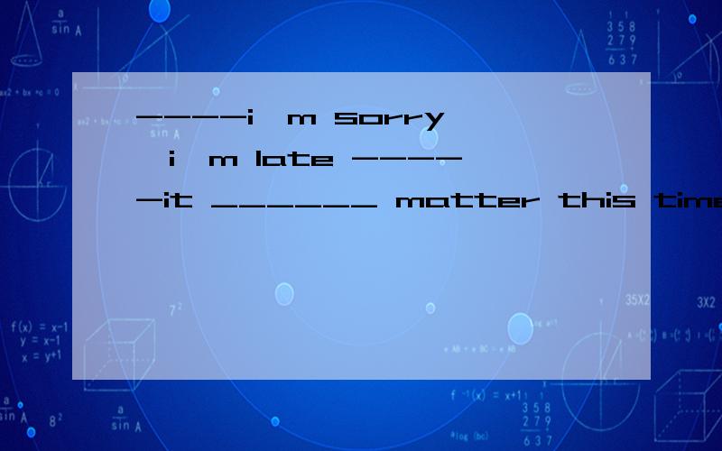 ----i'm sorry ,i'm late -----it ______ matter this time