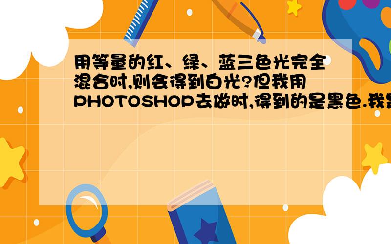 用等量的红、绿、蓝三色光完全混合时,则会得到白光?但我用PHOTOSHOP去做时,得到的是黑色.我是做等量啊.重谢!