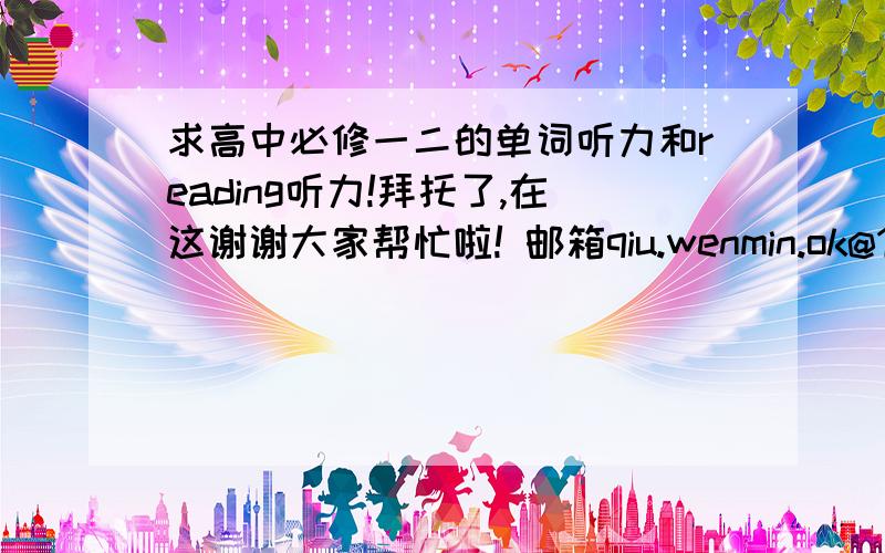 求高中必修一二的单词听力和reading听力!拜托了,在这谢谢大家帮忙啦! 邮箱qiu.wenmin.ok@163.com