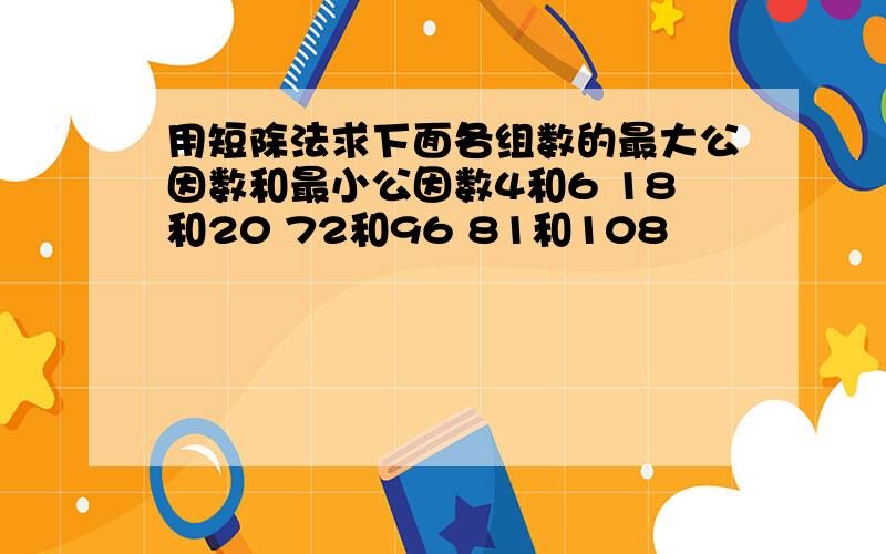 用短除法求下面各组数的最大公因数和最小公因数4和6 18和20 72和96 81和108