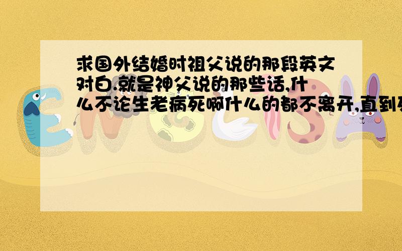 求国外结婚时祖父说的那段英文对白.就是神父说的那些话,什么不论生老病死啊什么的都不离开,直到死神把你们分开什么的,