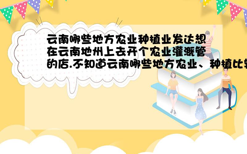 云南哪些地方农业种植业发达想在云南地州上去开个农业灌溉管的店.不知道云南哪些地方农业、种植比较发达,或者说发展较快