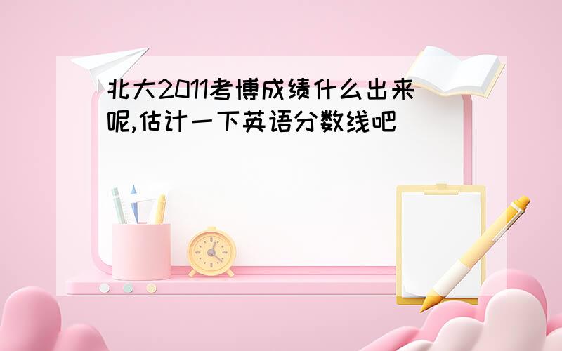 北大2011考博成绩什么出来呢,估计一下英语分数线吧