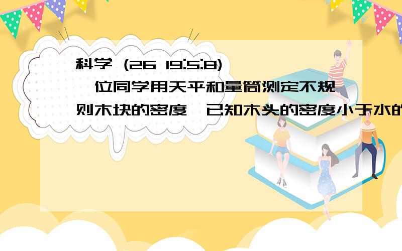 科学 (26 19:5:8)一位同学用天平和量筒测定不规则木块的密度,已知木头的密度小于水的密度.请写出所需实验器材和实验步骤,并写出木块密度表达式. 