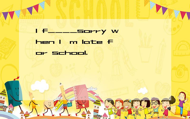 I f____sorry when I'm late for school.