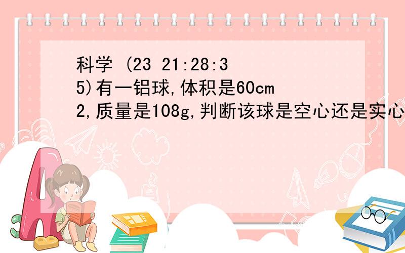 科学 (23 21:28:35)有一铝球,体积是60cm2,质量是108g,判断该球是空心还是实心?如果该球是空心,那么球内的中空部分的体积是多大?如果在中空部分铸满铁,那么这个球的质量为多少?（铝的密度：2.7