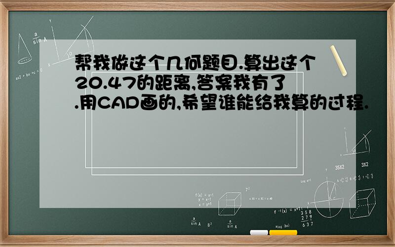 帮我做这个几何题目.算出这个20.47的距离,答案我有了.用CAD画的,希望谁能给我算的过程.