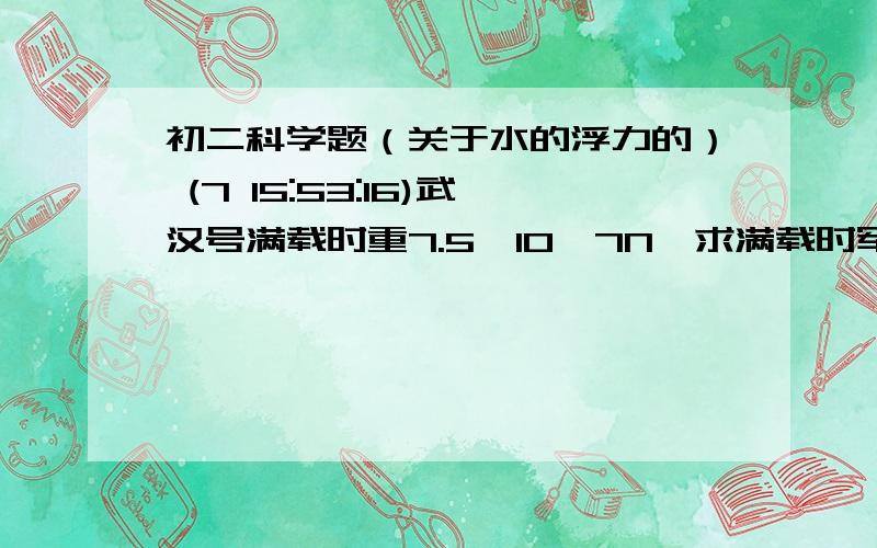 初二科学题（关于水的浮力的） (7 15:53:16)武汉号满载时重7.5*10^7N,求满载时军舰排开海水的体积. （  ρ海水=1.03*10^3kg/m^3  g=10N/kg      结果保留两位小数）