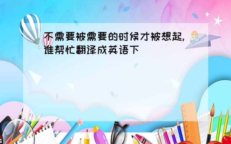 不需要被需要的时候才被想起,谁帮忙翻译成英语下