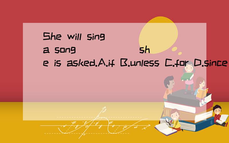 She will sing a song______she is asked.A.if B.unless C.for D.since 要语法!