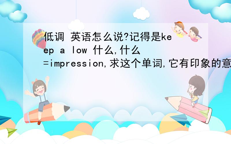 低调 英语怎么说?记得是keep a low 什么,什么=impression,求这个单词,它有印象的意思