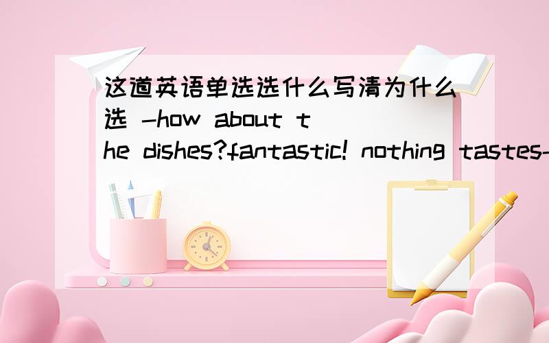 这道英语单选选什么写清为什么选 -how about the dishes?fantastic! nothing tastes-- A nice B bettter好像是选B,但是为什么?-how about the dishes?fantastic! nothing tastes-- A nice B bettter C terrible D worse