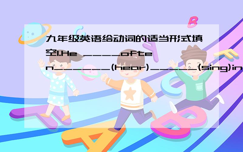 九年级英语给动词的适当形式填空1.He ____often______(hear)_____(sing)in the room2.The workers____(make)_____(work)for 12 hours by the boss every day.3.Oh,this is really a big shop.Do you know when it_____(build)?4.Rice _____(grow)in the