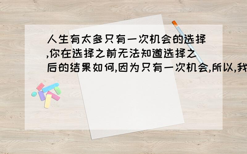 人生有太多只有一次机会的选择,你在选择之前无法知道选择之后的结果如何,因为只有一次机会,所以,我们面对的是矛盾和两难,最终也只能无可奈何,等待命运的考验.