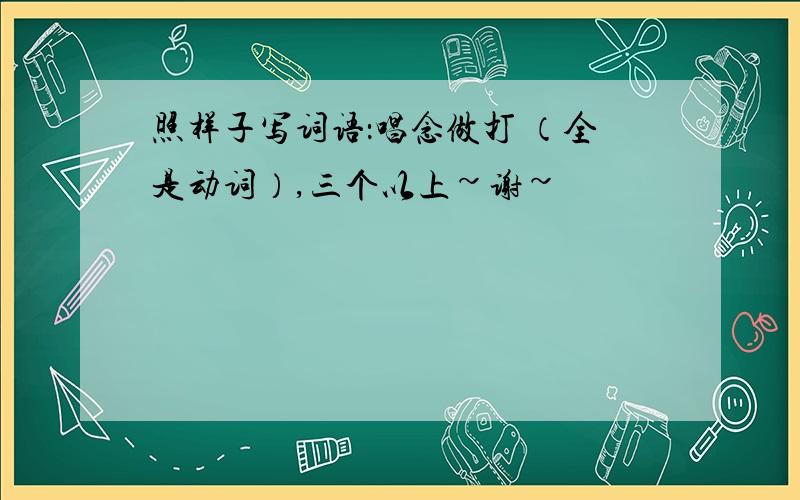 照样子写词语：唱念做打 （全是动词）,三个以上~谢~