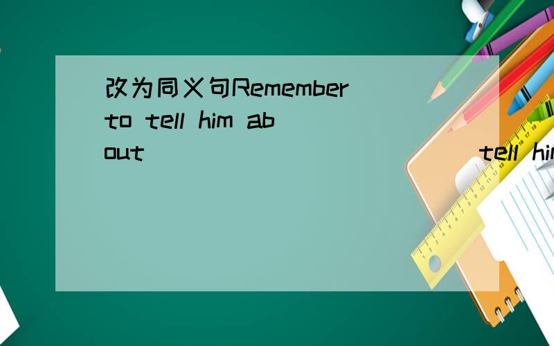 改为同义句Remember to tell him about____ ____ ____tell him about it