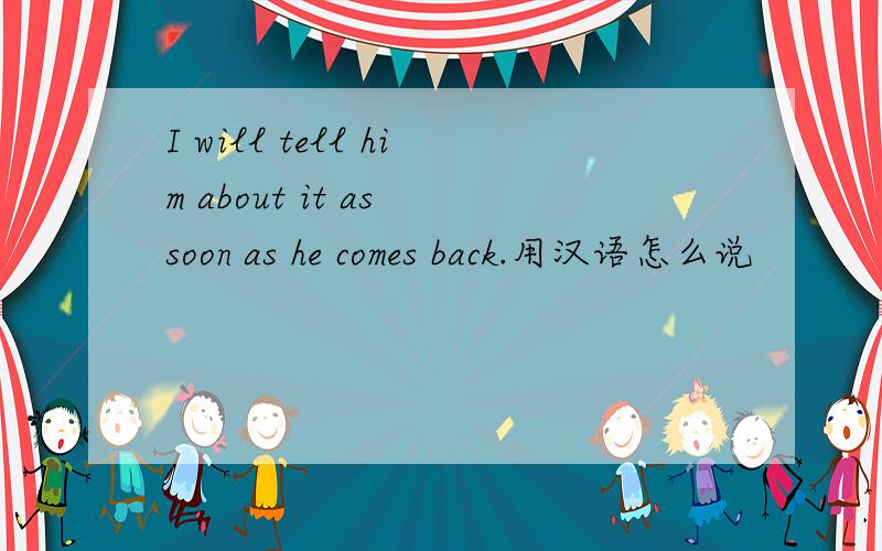 I will tell him about it as soon as he comes back.用汉语怎么说