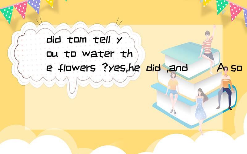 did tom tell you to water the flowers ?yes,he did ,and __A so did i B so i did C so do  i D  so i do