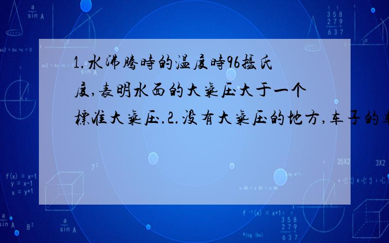 1.水沸腾时的温度时96摄氏度,表明水面的大气压大于一个标准大气压.2.没有大气压的地方,车子的车胎会更容易爆裂.3.氢气球在没有大气压的情况下将能够上升得更高.