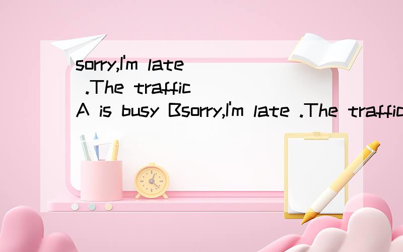 sorry,I'm late .The traffic A is busy Bsorry,I'm late .The traffic A is busy B is crowd C are crowded