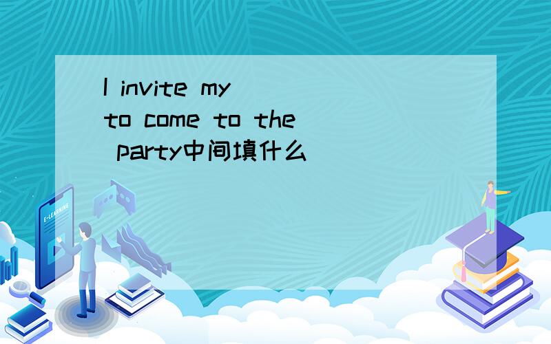 I invite my __to come to the party中间填什么
