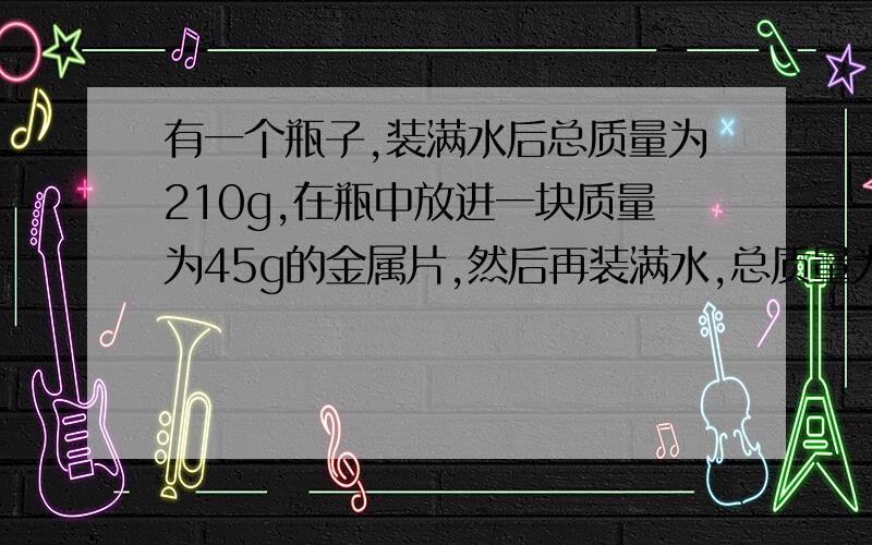 有一个瓶子,装满水后总质量为210g,在瓶中放进一块质量为45g的金属片,然后再装满水,总质量为251g,该金属的密度是多少?为什么这样做?