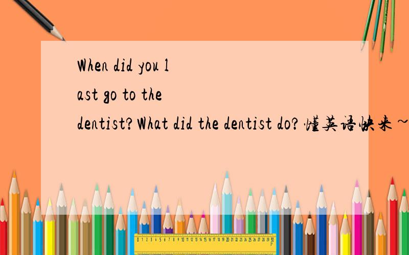 When did you last go to the dentist?What did the dentist do?懂英语快来~翻译并回答...嗯..回答中用到teeth