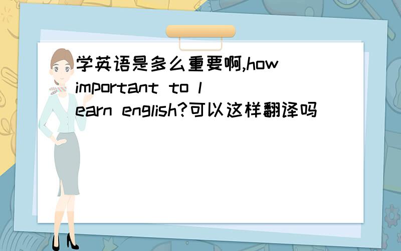 学英语是多么重要啊,how important to learn english?可以这样翻译吗