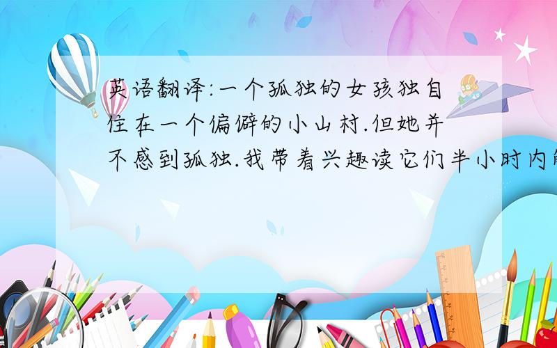 英语翻译:一个孤独的女孩独自住在一个偏僻的小山村.但她并不感到孤独.我带着兴趣读它们半小时内解决,帮帮忙