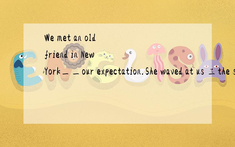 We met an old friend in New York__our expectation.She waved at us _the street when she saw us.A with ,in  out of next to,  C  in , out of   D  beyond,fromacross