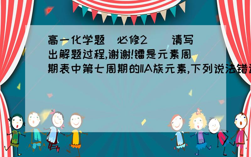 高一化学题（必修2）  请写出解题过程,谢谢!镭是元素周期表中第七周期的IIA族元素,下列说法错误的是（   ）A.氢氧化物呈两性B.碳酸盐难溶于水