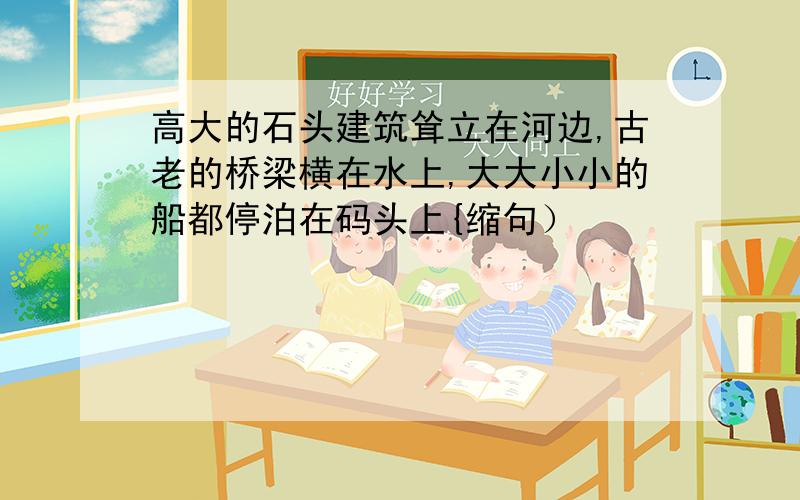 高大的石头建筑耸立在河边,古老的桥梁横在水上,大大小小的船都停泊在码头上{缩句）