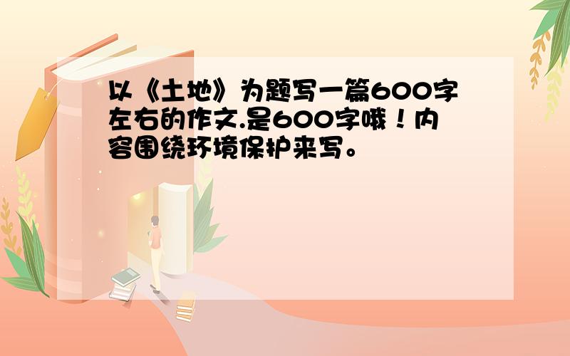 以《土地》为题写一篇600字左右的作文.是600字哦！内容围绕环境保护来写。