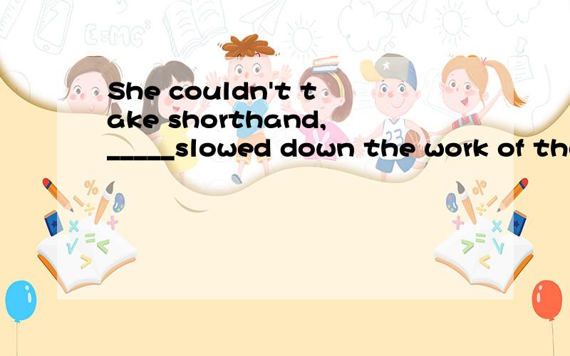 She couldn't take shorthand,_____slowed down the work of the office.A.that B.which C .it D.so 为什么选B